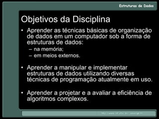 Objetivos da Disciplina
• Aprender as técnicas básicas de organização
de dados em um computador sob a forma de
estruturas de dados:
– na memória;
– em meios externos.
• Aprender a manipular e implementar
estruturas de dados utilizando diversas
técnicas de programação atualmente em uso.
• Aprender a projetar e a avaliar a eficiência de
algoritmos complexos.
 