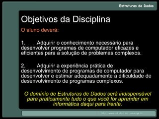 Objetivos da Disciplina
O aluno deverá:
1. Adquirir o conhecimento necessário para
desenvolver programas de computador eficazes e
eficientes para a solução de problemas complexos.
2. Adquirir a experiência prática de
desenvolvimento de programas de computador para
desenvolver e estimar adequadamente a dificuldade de
desenvolvimento de programas complexos.
O domínio de Estruturas de Dados será indispensável
para praticamente tudo o que você for aprender em
informática daqui para frente.
 