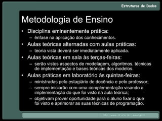 Metodologia de Ensino
• Disciplina eminentemente prática:
– ênfase na aplicação dos conhecimentos.
• Aulas teóricas alternadas com aulas práticas:
– teoria vista deverá ser imediatamente aplicada.
• Aulas teóricas em sala às terças-feiras:
– serão vistos aspectos de modelagem, algoritmos, técnicas
de implementação e bases teóricas dos modelos.
• Aulas práticas em laboratório às quintas-feiras:
– ministradas pelo estagiário de docência e pelo professor;
– sempre iniciarão com uma complementação visando a
implementação do que foi visto na aula teórica;
– objetivam prover oportunidade para o aluno fixar o que
foi visto e aprimorar as suas técnicas de programação.
 