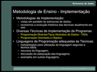 Metodologia de Ensino - Implementação
• Metodologias de Implementação:
– vistas em paralelo às estruturas de dados;
– reveremos a evolução histórica das técnicas atualmente em
uso.
• Diversas Técnicas de Implementação de Programas:
– Programação Modular/Tipos Abstratos de Dados - TADs
– Programação Orientada a Objetos.
• Linguagens de Programação adequadas às Técnicas:
– metodologias para utilização da linguagem segundo a
técnica dada;
– recursos da linguagem;
– discussão da adequação das linguagens;
– exemplos em outras linguagens.
 