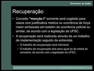 Recuperação
• Conceito "menção I" somente será cogitado para
casos com justificativa médica ou ocorrência de força
maior embasada em boletim de ocorrência policial ou
similar, de acordo com a legislação da UFSC.
• A recuperação será realizada através de um trabalho
de implementação seguido de entrevista.
– O trabalho de recuperação será individual.
– O trabalho de recuperação terá peso igual ao da média do
semestre, de acordo com a legislação da UFSC.
 