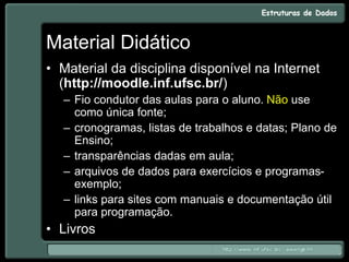 Material Didático
• Material da disciplina disponível na Internet
(http://moodle.inf.ufsc.br/)
– Fio condutor das aulas para o aluno. Não use
como única fonte;
– cronogramas, listas de trabalhos e datas; Plano de
Ensino;
– transparências dadas em aula;
– arquivos de dados para exercícios e programas-
exemplo;
– links para sites com manuais e documentação útil
para programação.
• Livros
 