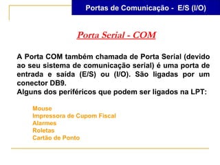 Portas de Comunicação - E/S (I/O)


                 Porta Serial - COM

A Porta COM também chamada de Porta Serial (devido
ao seu sistema de comunicação serial) é uma porta de
entrada e saída (E/S) ou (I/O). São ligadas por um
conector DB9.
Alguns dos periféricos que podem ser ligados na LPT:

    Mouse
    Impressora de Cupom Fiscal
    Alarmes
    Roletas
    Cartão de Ponto
 