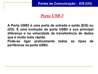 Portas de Comunicação - E/S (I/O)


                   Porta USB 3

A Porta USB3 é uma porta de entrada e saída (E/S) ou
(I/O). É uma evolução da porta USB2 e sua principal
diferença e na velocidade de transferência de dados
que é muito mais rápida.
Pode-se ligar praticamente todos os tipos de
periféricos na porta USB3.
 