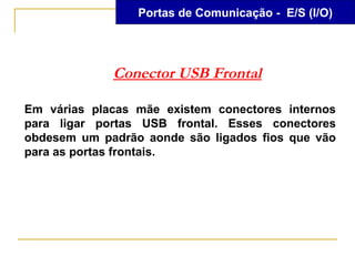 Portas de Comunicação - E/S (I/O)




             Conector USB Frontal

Em várias placas mãe existem conectores internos
para ligar portas USB frontal. Esses conectores
obdesem um padrão aonde são ligados fios que vão
para as portas frontais.
 