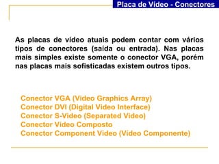 Placa de Vídeo - Conectores



As placas de vídeo atuais podem contar com vários
tipos de conectores (saída ou entrada). Nas placas
mais simples existe somente o conector VGA, porém
nas placas mais sofisticadas existem outros tipos.



 Conector VGA (Video Graphics Array)
 Conector DVI (Digital Video Interface)
 Conector S-Video (Separated Video)
 Conector Vídeo Composto
 Conector Component Video (Vídeo Componente)
 