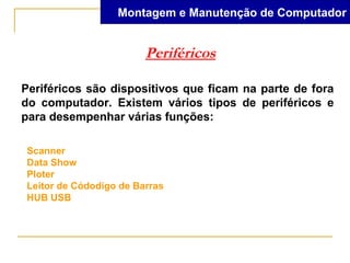 Montagem e Manutenção de Computador


                        Periféricos

Periféricos são dispositivos que ficam na parte de fora
do computador. Existem vários tipos de periféricos e
para desempenhar várias funções:

Scanner
Data Show
Ploter
Leitor de Códodigo de Barras
HUB USB
 
