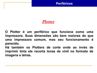 Periféricos




                       Plotter

O Plotter é um periférico que funciona como uma
impressora. Suas dimensões são bem maiores do que
uma impressora comum, mas seu funcionamento é
parecido.
Há também os Plotters de corte onde ao invés de
imprimir tinta ele recorta lonas de vinil no formato de
imagens e letras.
 