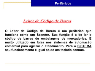 Periféricos




          Leitor de Código de Barras

O Leitor de Código de Barras é um periférico que
funciona como um Scanner. Sua função é a de ler o
código de barras de embalagens de mercadorias. É
muito utilizado em lojas nos sistemas de automação
comercial para agilizar o atendimento. Para o SISTEMA
seu funcionamento é igual ao de um teclado comum.
 