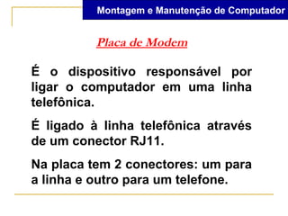 Montagem e Manutenção de Computador


          Placa de Modem

É o dispositivo responsável por
ligar o computador em uma linha
telefônica.
É ligado à linha telefônica através
de um conector RJ11.
Na placa tem 2 conectores: um para
a linha e outro para um telefone.
 