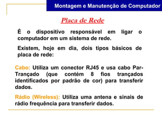 Montagem e Manutenção de Computador

                 Placa de Rede
É o dispositivo responsável em         ligar   o
computador em um sistema de rede.
Existem, hoje em dia, dois tipos básicos de
placa de rede:

Cabo: Utiliza um conector RJ45 e usa cabo Par-
Trançado (que contém 8 fios trançados
identificados por padrão de cor) para transferir
dados.
Rádio (Wireless): Utiliza uma antena e sinais de
rádio frequência para transferir dados.
 