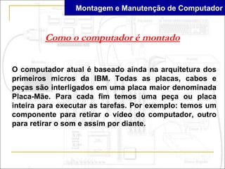 Montagem e Manutenção de Computador


        Como o computador é montado


O computador atual é baseado ainda na arquitetura dos
primeiros micros da IBM. Todas as placas, cabos e
peças são interligados em uma placa maior denominada
Placa-Mãe. Para cada fim temos uma peça ou placa
inteira para executar as tarefas. Por exemplo: temos um
componente para retirar o vídeo do computador, outro
para retirar o som e assim por diante.
 
