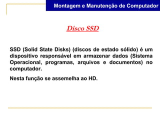 Montagem e Manutenção de Computador



                     Disco SSD

SSD (Solid State Disks) (discos de estado sólido) é um
dispositivo responsável em armazenar dados (Sistema
Operacional, programas, arquivos e documentos) no
computador.
Nesta função se assemelha ao HD.
 