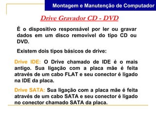Montagem e Manutenção de Computador

         Drive Gravador CD - DVD
É o dispositivo responsável por ler ou gravar
dados em um disco removível do tipo CD ou
DVD.
Existem dois tipos básicos de drive:

Drive IDE: O Drive chamado de IDE é o mais
antigo. Sua ligação com a placa mãe é feita
através de um cabo FLAT e seu conector é ligado
na IDE da placa.
Drive SATA: Sua ligação com a placa mãe é feita
através de um cabo SATA e seu conector é ligado
no conector chamado SATA da placa.
 