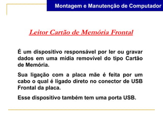 Montagem e Manutenção de Computador



    Leitor Cartão de Memória Frontal

É um dispositivo responsável por ler ou gravar
dados em uma mídia removível do tipo Cartão
de Memória.
Sua ligação com a placa mãe é feita por um
cabo o qual é ligado direto no conector de USB
Frontal da placa.
Esse dispositivo também tem uma porta USB.
 