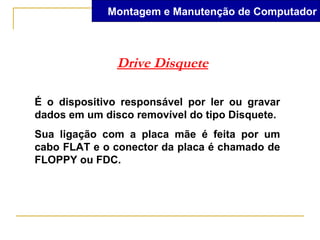 Montagem e Manutenção de Computador



               Drive Disquete

É o dispositivo responsável por ler ou gravar
dados em um disco removível do tipo Disquete.
Sua ligação com a placa mãe é feita por um
cabo FLAT e o conector da placa é chamado de
FLOPPY ou FDC.
 