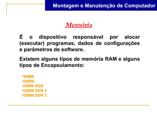 Montagem e Manutenção de Computador


                  Memória
É o dispositivo responsável por alocar
(executar) programas, dados de configurações
e parâmetros de software.
Existem alguns tipos de memória RAM e alguns
tipos de Encapsulamento:

•SIMM;
•DIMM;
•DIMM DDR
•DIMM DDR 2
•DIMM DDR 3
 