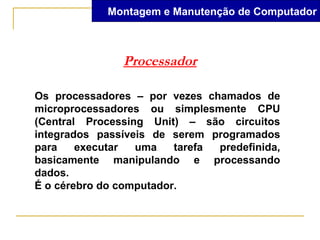 Montagem e Manutenção de Computador



               Processador

Os processadores – por vezes chamados de
microprocessadores ou simplesmente CPU
(Central Processing Unit) – são circuitos
integrados passíveis de serem programados
para    executar  uma    tarefa predefinida,
basicamente manipulando e processando
dados.
É o cérebro do computador.
 