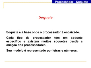 Processador - Soquete




                     Soquete


Soquete é a base onde o processador é encaixado.
Cada tipo de processador tem um soquete
específico e existem muitos soquetes desde a
criação dos processadores.
Seu modelo é representado por letras e números.
 