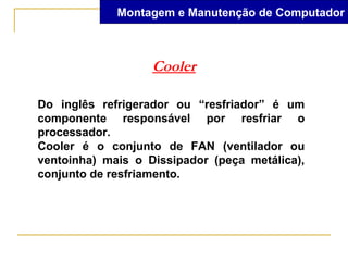 Montagem e Manutenção de Computador



                   Cooler

Do inglês refrigerador ou “resfriador” é um
componente responsável por resfriar o
processador.
Cooler é o conjunto de FAN (ventilador ou
ventoinha) mais o Dissipador (peça metálica),
conjunto de resfriamento.
 