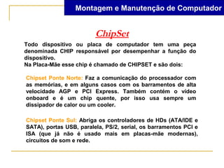 Montagem e Manutenção de Computador


                         ChipSet
Todo dispositivo ou placa de computador tem uma peça
denominada CHIP responsável por desempenhar a função do
dispositivo.
Na Placa-Mãe esse chip é chamado de CHIPSET e são dois:

Chipset Ponte Norte: Faz a comunicação do processador com
as memórias, e em alguns casos com os barramentos de alta
velocidade AGP e PCI Express. Também contém o vídeo
onboard e é um chip quente, por isso usa sempre um
dissipador de calor ou um cooler.

Chipset Ponte Sul: Abriga os controladores de HDs (ATA/IDE e
SATA), portas USB, paralela, PS/2, serial, os barramentos PCI e
ISA (que já não é usado mais em placas-mãe modernas),
circuitos de som e rede.
 