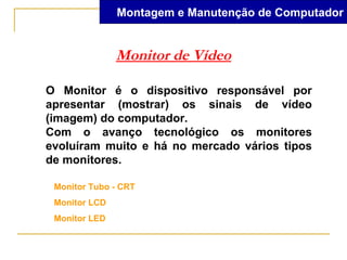 Montagem e Manutenção de Computador


               Monitor de Vídeo

O Monitor é o dispositivo responsável por
apresentar (mostrar) os sinais de vídeo
(imagem) do computador.
Com o avanço tecnológico os monitores
evoluíram muito e há no mercado vários tipos
de monitores.

 Monitor Tubo - CRT
 Monitor LCD
 Monitor LED
 