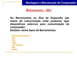Montagem e Manutenção de Computador

              Barramento - Slot

Os Barramentos ou Slot de Expansão são
meios de comunicação onde podemos ligar
dispositivos externos para comunicação do
computador.
Existem vários tipos de Barramentos:

 Barramento Interno
 ISA
 PCI
 AGP
 PCI Express
 IDE
 SATA
 