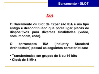 Barramento - SLOT


                      ISA
O Barramento ou Slot de Expansão ISA é um tipo
antigo e descontinuado que podia ligar placas de
dispositivos para diversas finalidades (vídeo,
som, modem, rede).

O    barramento      ISA    (Industry    Standard
Architecture) possui as seguintes características:

• Transferências em grupos de 8 ou 16 bits
• Clock de 8 MHz
 