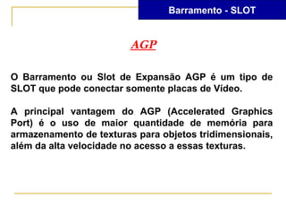 Barramento - SLOT


                         AGP

O Barramento ou Slot de Expansão AGP é um tipo de
SLOT que pode conectar somente placas de Vídeo.

A principal vantagem do AGP (Accelerated Graphics
Port) é o uso de maior quantidade de memória para
armazenamento de texturas para objetos tridimensionais,
além da alta velocidade no acesso a essas texturas.
 