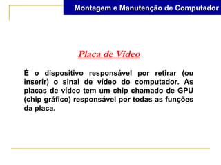 Montagem e Manutenção de Computador




              Placa de Vídeo
É o dispositivo responsável por retirar (ou
inserir) o sinal de vídeo do computador. As
placas de vídeo tem um chip chamado de GPU
(chip gráfico) responsável por todas as funções
da placa.
 