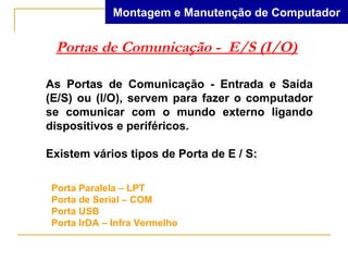 Montagem e Manutenção de Computador


 Portas de Comunicação - E/S (I/O)

As Portas de Comunicação - Entrada e Saída
(E/S) ou (I/O), servem para fazer o computador
se comunicar com o mundo externo ligando
dispositivos e periféricos.

Existem vários tipos de Porta de E / S:

 Porta Paralela – LPT
 Porta de Serial – COM
 Porta USB
 Porta IrDA – Infra Vermelho
 