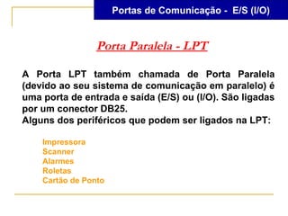 Portas de Comunicação - E/S (I/O)


                 Porta Paralela - LPT

A Porta LPT também chamada de Porta Paralela
(devido ao seu sistema de comunicação em paralelo) é
uma porta de entrada e saída (E/S) ou (I/O). São ligadas
por um conector DB25.
Alguns dos periféricos que podem ser ligados na LPT:

    Impressora
    Scanner
    Alarmes
    Roletas
    Cartão de Ponto
 