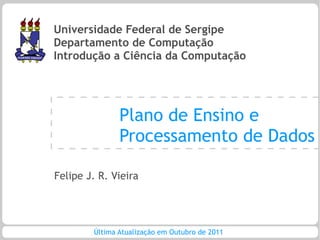 Universidade Federal de Sergipe
Departamento de Computação
Introdução a Ciência da Computação




               Plano de Ensino e
               Processamento de Dados

Felipe J. R. Vieira




        Última Atualização em Outubro de 2011
 