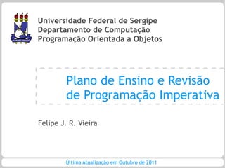 Universidade Federal de Sergipe
Departamento de Computação
Programação Orientada a Objetos




         Plano de Ensino e Revisão
         de Programação Imperativa

Felipe J. R. Vieira




        Última Atualização em Outubro de 2011
 