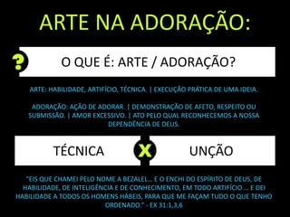 TÉCNICA
ARTE NA ADORAÇÃO:
O QUE É: ARTE / ADORAÇÃO?
UNÇÃOX
“EIS QUE CHAMEI PELO NOME A BEZALEL… E O ENCHI DO ESPÍRITO DE DEUS, DE
HABILIDADE, DE INTELIGÊNCIA E DE CONHECIMENTO, EM TODO ARTIFÍCIO … E DEI
HABILIDADE A TODOS OS HOMENS HÁBEIS, PARA QUE ME FAÇAM TUDO O QUE TENHO
ORDENADO.” - EX 31:1,3,6
ARTE: HABILIDADE, ARTIFÍCIO, TÉCNICA. | EXECUÇÃO PRÁTICA DE UMA IDEIA.
ADORAÇÃO: AÇÃO DE ADORAR. | DEMONSTRAÇÃO DE AFETO, RESPEITO OU
SUBMISSÃO. | AMOR EXCESSIVO. | ATO PELO QUAL RECONHECEMOS A NOSSA
DEPENDÊNCIA DE DEUS.
 