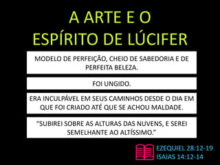 A ARTE E O
ESPÍRITO DE LÚCIFER
EZEQUIEL 28:12-19
ISAIAS 14:12-14
MODELO DE PERFEIÇÃO, CHEIO DE SABEDORIA E DE
PERFEITA BELEZA.
FOI UNGIDO.
ERA INCULPÁVEL EM SEUS CAMINHOS DESDE O DIA EM
QUE FOI CRIADO ATÉ QUE SE ACHOU MALDADE.
“SUBIREI SOBRE AS ALTURAS DAS NUVENS, E SEREI
SEMELHANTE AO ALTÍSSIMO.”
 