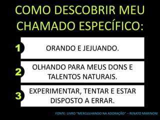 1
COMO DESCOBRIR MEU
CHAMADO ESPECÍFICO:
FONTE: LIVRO “MERGULHANDO NA ADORAÇÃO” – RENATO MARINONI
ORANDO E JEJUANDO.
2
OLHANDO PARA MEUS DONS E
TALENTOS NATURAIS.
3
EXPERIMENTAR, TENTAR E ESTAR
DISPOSTO A ERRAR.
 