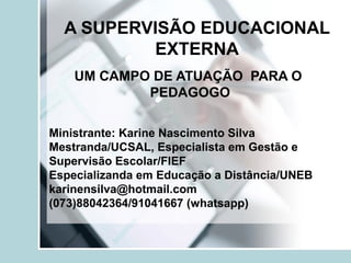 A SUPERVISÃO EDUCACIONAL
EXTERNA
UM CAMPO DE ATUAÇÃO PARA O
PEDAGOGO
Ministrante: Karine Nascimento Silva
Mestranda/UCSAL, Especialista em Gestão e
Supervisão Escolar/FIEF
Especializanda em Educação a Distância/UNEB
karinensilva@hotmail.com
(073)88042364/91041667 (whatsapp)
 