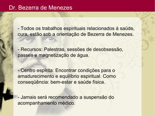 Dr. Bezerra de Menezes
- Todos os trabalhos espirituais relacionados à saúde,
cura, estão sob a orientação de Bezerra de Menezes.
- Recursos: Palestras, sessões de desobsessão,
passes e magnetização de água.
- Centro espírita: Encontrar condições para o
amadurecimento e equilíbrio espiritual. Como
conseqüência: bem-estar e saúde física.
- Jamais será recomendado a suspensão do
acompanhamento médico.
 