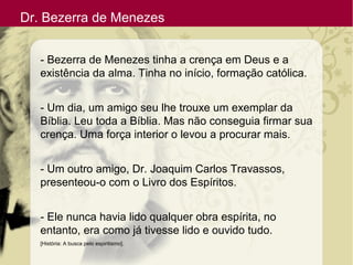 Dr. Bezerra de Menezes
- Bezerra de Menezes tinha a crença em Deus e a
existência da alma. Tinha no início, formação católica.
- Um dia, um amigo seu lhe trouxe um exemplar da
Bíblia. Leu toda a Bíblia. Mas não conseguia firmar sua
crença. Uma força interior o levou a procurar mais.
- Um outro amigo, Dr. Joaquim Carlos Travassos,
presenteou-o com o Livro dos Espíritos.
- Ele nunca havia lido qualquer obra espírita, no
entanto, era como já tivesse lido e ouvido tudo.
[História: A busca pelo espiritismo].
 