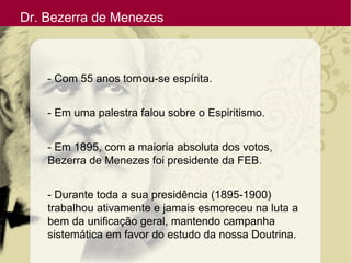Dr. Bezerra de Menezes
- Com 55 anos tornou-se espírita.
- Em uma palestra falou sobre o Espiritismo.
- Em 1895, com a maioria absoluta dos votos,
Bezerra de Menezes foi presidente da FEB.
- Durante toda a sua presidência (1895-1900)
trabalhou ativamente e jamais esmoreceu na luta a
bem da unificação geral, mantendo campanha
sistemática em favor do estudo da nossa Doutrina.
 
