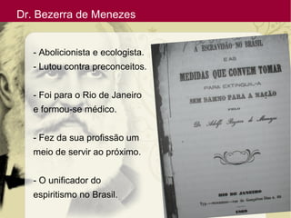Dr. Bezerra de Menezes
- Abolicionista e ecologista.
- Lutou contra preconceitos.
- Foi para o Rio de Janeiro
e formou-se médico.
- Fez da sua profissão um
meio de servir ao próximo.
- O unificador do
espiritismo no Brasil.
 