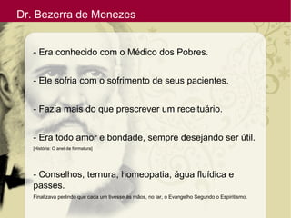Dr. Bezerra de Menezes
- Era conhecido com o Médico dos Pobres.
- Ele sofria com o sofrimento de seus pacientes.
- Fazia mais do que prescrever um receituário.
- Era todo amor e bondade, sempre desejando ser útil.
[História: O anel de formatura]
- Conselhos, ternura, homeopatia, água fluídica e
passes.
Finalizava pedindo que cada um tivesse às mãos, no lar, o Evangelho Segundo o Espiritismo.
 