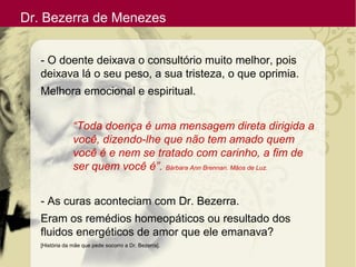 Dr. Bezerra de Menezes
- O doente deixava o consultório muito melhor, pois
deixava lá o seu peso, a sua tristeza, o que oprimia.
Melhora emocional e espiritual.
“Toda doença é uma mensagem direta dirigida a
você, dizendo-lhe que não tem amado quem
você é e nem se tratado com carinho, a fim de
ser quem você é”. Bárbara Ann Brennan. Mãos de Luz.
- As curas aconteciam com Dr. Bezerra.
Eram os remédios homeopáticos ou resultado dos
fluidos energéticos de amor que ele emanava?
[História da mãe que pede socorro a Dr. Bezerra].
 