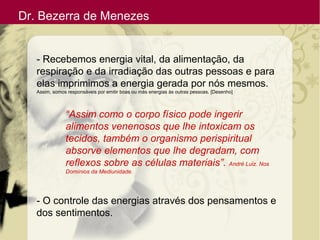 Dr. Bezerra de Menezes
- Recebemos energia vital, da alimentação, da
respiração e da irradiação das outras pessoas e para
elas imprimimos a energia gerada por nós mesmos.
Assim, somos responsáveis por emitir boas ou más energias às outras pessoas. [Desenho]
“Assim como o corpo físico pode ingerir
alimentos venenosos que lhe intoxicam os
tecidos, também o organismo perispiritual
absorve elementos que lhe degradam, com
reflexos sobre as células materiais”. André Luiz. Nos
Domínios da Mediunidade.
- O controle das energias através dos pensamentos e
dos sentimentos.
 