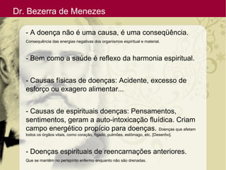 Dr. Bezerra de Menezes
- A doença não é uma causa, é uma conseqüência.
Consequência das energias negativas dos organismos espiritual e material.
- Bem como a saúde é reflexo da harmonia espiritual.
- Causas físicas de doenças: Acidente, excesso de
esforço ou exagero alimentar...
- Causas de espirituais doenças: Pensamentos,
sentimentos, geram a auto-intoxicação fluídica. Criam
campo energético propício para doenças. Doenças que afetam
todos os órgãos vitais, como coração, fígado, pulmões, estômago, etc. [Desenho].
- Doenças espirituais de reencarnações anteriores.
Que se mantêm no perispírito enfermo enquanto não são drenadas.
 