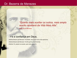 Dr. Bezerra de Menezes
“Quanto mais auxiliar os outros, mais amplo
auxílio receberá da Vida Mais Alta”.
Bezerra de Menezes.
- Fé e confiança em Deus.
[História Bezerra de Menezes: Faculdade, aluno que nunca mais apareceu].
[História Bezerra de Menezes: Família ganhou mantimentos].
[História: Fé, passos na escada, quem abre a porta?].
 