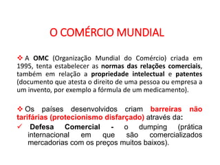 GEOGRAFIA , 2ª Série
A Formação de Blocos Regionais
O COMÉRCIO MUNDIAL
 A OMC (Organização Mundial do Comércio) criada em
1995, tenta estabelecer as normas das relações comerciais,
também em relação a propriedade intelectual e patentes
(documento que atesta o direito de uma pessoa ou empresa a
um invento, por exemplo a fórmula de um medicamento).
 Os países desenvolvidos criam barreiras não
tarifárias (protecionismo disfarçado) através da:
 Defesa Comercial - o dumping (prática
internacional em que são comercializados
mercadorias com os preços muitos baixos).
 
