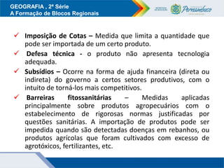 GEOGRAFIA , 2ª Série
A Formação de Blocos Regionais
 Imposição de Cotas – Medida que limita a quantidade que
pode ser importada de um certo produto.
 Defesa técnica - o produto não apresenta tecnologia
adequada.
 Subsídios – Ocorre na forma de ajuda financeira (direta ou
indireta) do governo a certos setores produtivos, com o
intuito de torná-los mais competitivos.
 Barreiras fitossanitárias – Medidas aplicadas
principalmente sobre produtos agropecuários com o
estabelecimento de rigorosas normas justificadas por
questões sanitárias. A importação de produtos pode ser
impedida quando são detectadas doenças em rebanhos, ou
produtos agrícolas que foram cultivados com excesso de
agrotóxicos, fertilizantes, etc.
 
