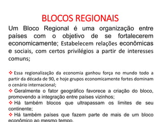 GEOGRAFIA , 2ª Série
A Formação de Blocos Regionais
BLOCOS REGIONAIS
Um Bloco Regional é uma organização entre
países com o objetivo de se fortalecerem
economicamente; Estabelecem relações econômicas
e sociais, com certos privilégios a partir de interesses
comuns;
 Essa regionalização da economia ganhou força no mundo todo a
partir da década de 90, e hoje grupos economicamente fortes dominam
o cenário internacional;
 Geralmente o fator geográfico favorece a criação do bloco,
promovendo a integração entre países vizinhos;
 Há também blocos que ultrapassam os limites de seu
continente;
 Há também países que fazem parte de mais de um bloco
 